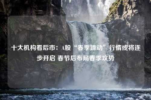 十大机构看后市：A股“春季躁动”行情或将逐步开启 春节后布局春季攻势