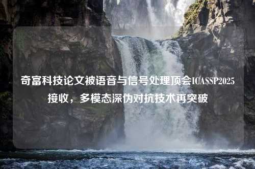 奇富科技论文被语音与信号处理顶会ICASSP2025接收，多模态深伪对抗技术再突破