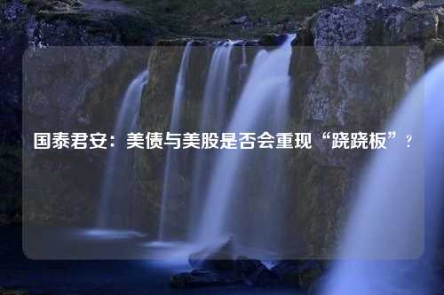 国泰君安：美债与美股是否会重现“跷跷板”?