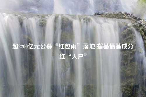 超2200亿元公募“红包雨”落地 指基债基成分红“大户”