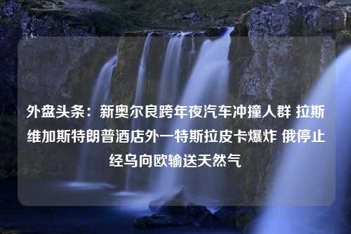 外盘头条：新奥尔良跨年夜汽车冲撞人群 拉斯维加斯特朗普酒店外一特斯拉皮卡爆炸 俄停止经乌向欧输送天然气