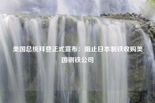 美国总统拜登正式宣布：阻止日本制铁收购美国钢铁公司