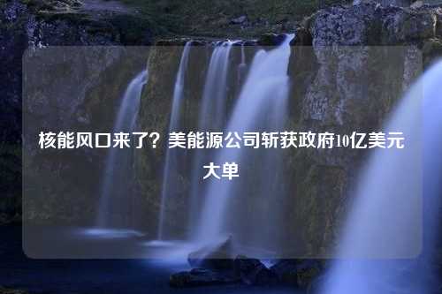 核能风口来了？美能源公司斩获政府10亿美元大单