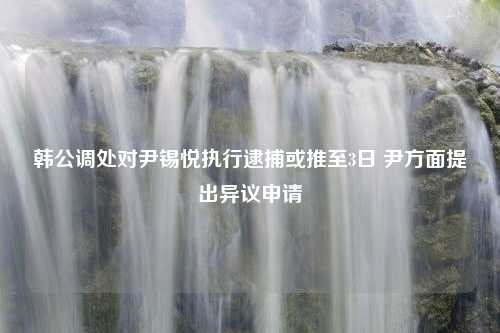 韩公调处对尹锡悦执行逮捕或推至3日 尹方面提出异议申请