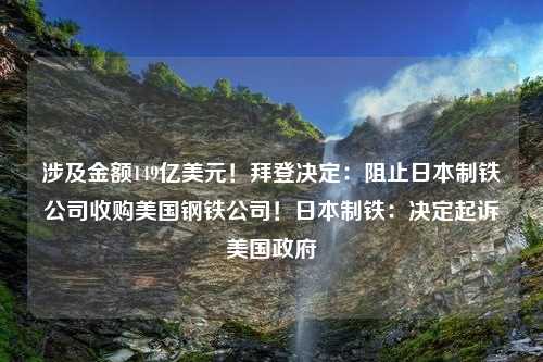 涉及金额149亿美元！拜登决定：阻止日本制铁公司收购美国钢铁公司！日本制铁：决定起诉美国政府