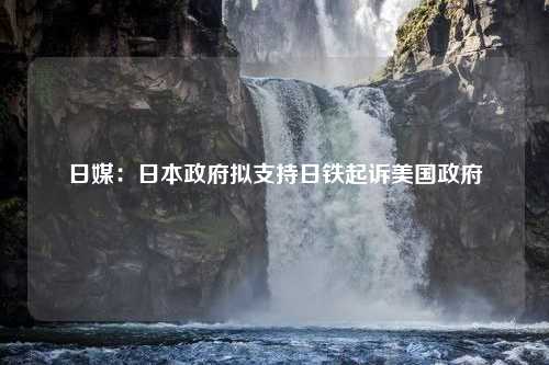 日媒：日本政府拟支持日铁起诉美国政府