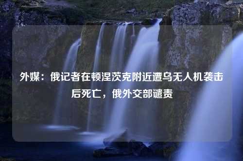 外媒：俄记者在顿涅茨克附近遭乌无人机袭击后死亡，俄外交部谴责