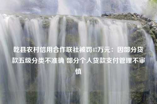 乾县农村信用合作联社被罚47万元：因部分贷款五级分类不准确 部分个人贷款支付管理不审慎