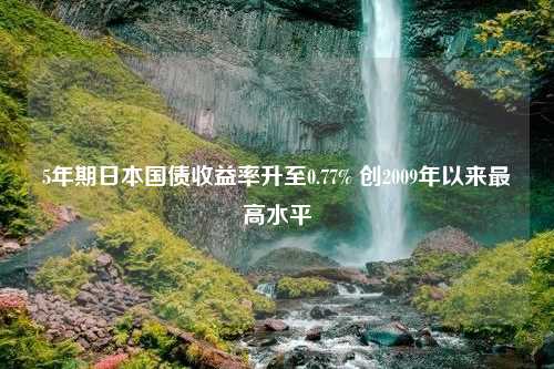 5年期日本国债收益率升至0.77% 创2009年以来最高水平