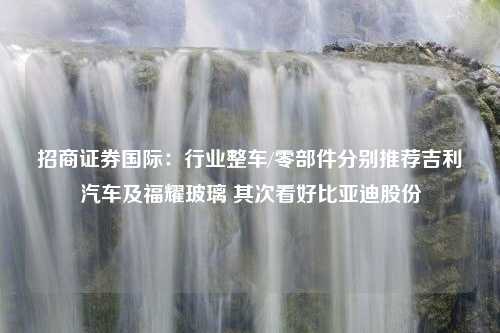 招商证券国际：行业整车/零部件分别推荐吉利汽车及福耀玻璃 其次看好比亚迪股份