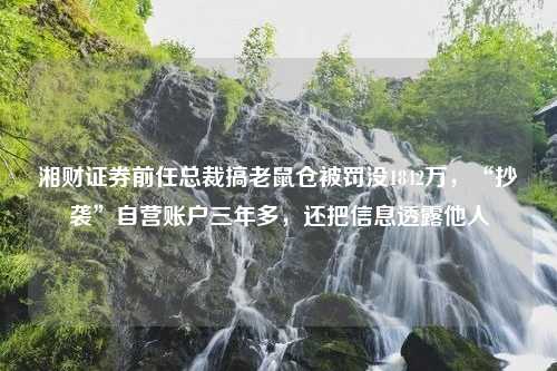 湘财证券前任总裁搞老鼠仓被罚没1842万，“抄袭”自营账户三年多，还把信息透露他人