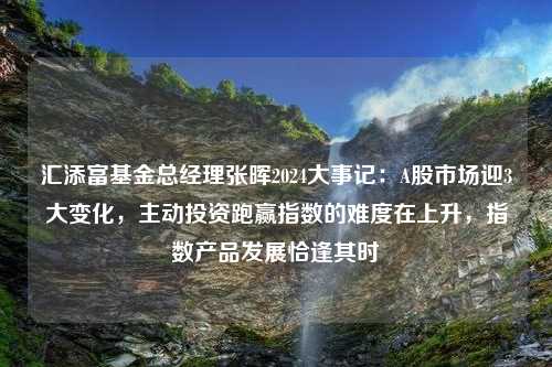 汇添富基金总经理张晖2024大事记：A股市场迎3大变化，主动投资跑赢指数的难度在上升，指数产品发展恰逢其时