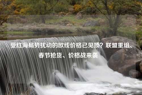 受红海局势扰动的欧线价格已见顶？联盟重组、春节抢货、价格战来袭⋯⋯