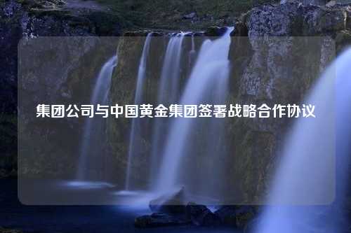 集团公司与中国黄金集团签署战略合作协议