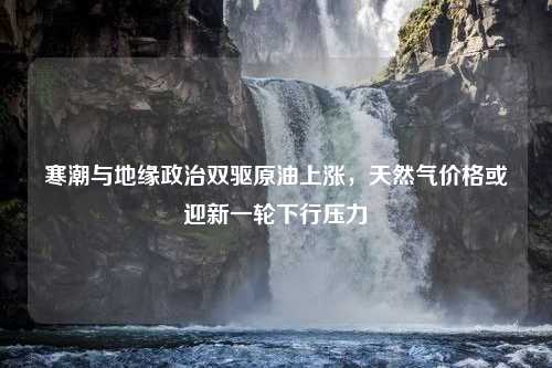 寒潮与地缘政治双驱原油上涨，天然气价格或迎新一轮下行压力