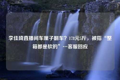 李佳琦直播间车厘子翻车？178元5斤，被指“整箱都是软的”…客服回应