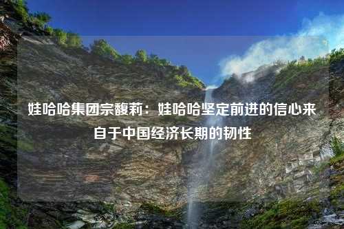 娃哈哈集团宗馥莉：娃哈哈坚定前进的信心来自于中国经济长期的韧性