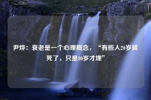 尹烨：衰老是一个心理概念，“有些人20岁就死了，只是80岁才埋”