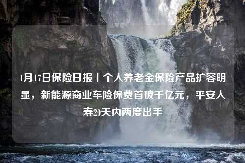 1月17日保险日报丨个人养老金保险产品扩容明显，新能源商业车险保费首破千亿元，平安人寿20天内两度出手