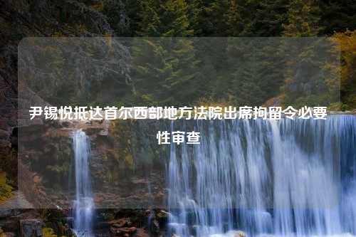 尹锡悦抵达首尔西部地方法院出席拘留令必要性审查