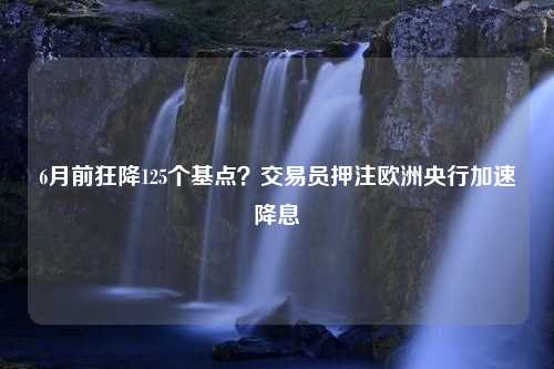 6月前狂降125个基点？交易员押注欧洲央行加速降息