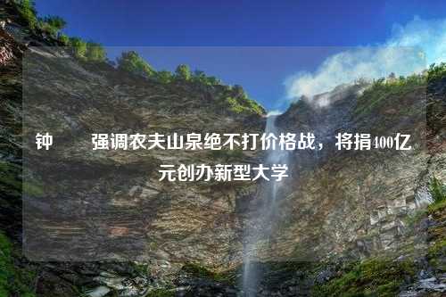 钟睒睒强调农夫山泉绝不打价格战，将捐400亿元创办新型大学