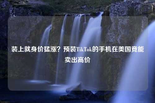 装上就身价猛涨？预装TikTok的手机在美国竟能卖出高价