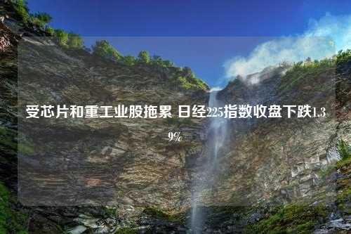 受芯片和重工业股拖累 日经225指数收盘下跌1.39%