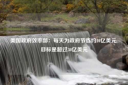 美国政府效率部：每天为政府节省约10亿美元 目标是超过30亿美元