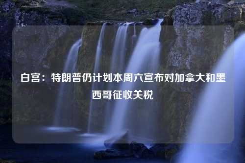 白宫：特朗普仍计划本周六宣布对加拿大和墨西哥征收关税