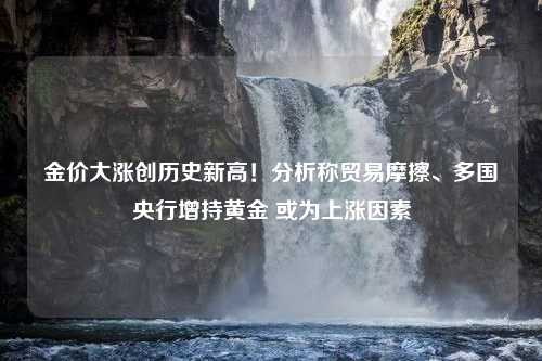 金价大涨创历史新高！分析称贸易摩擦、多国央行增持黄金 或为上涨因素