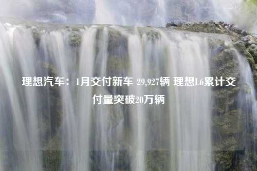 理想汽车：1月交付新车 29,927辆 理想L6累计交付量突破20万辆