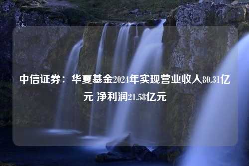 中信证券：华夏基金2024年实现营业收入80.31亿元 净利润21.58亿元