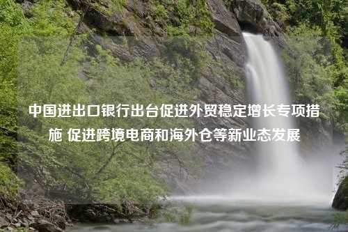 中国进出口银行出台促进外贸稳定增长专项措施 促进跨境电商和海外仓等新业态发展