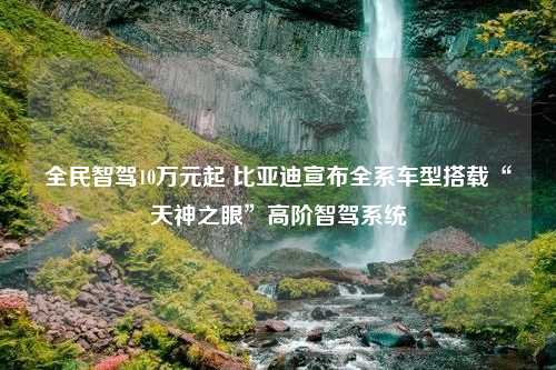 全民智驾10万元起 比亚迪宣布全系车型搭载“天神之眼”高阶智驾系统