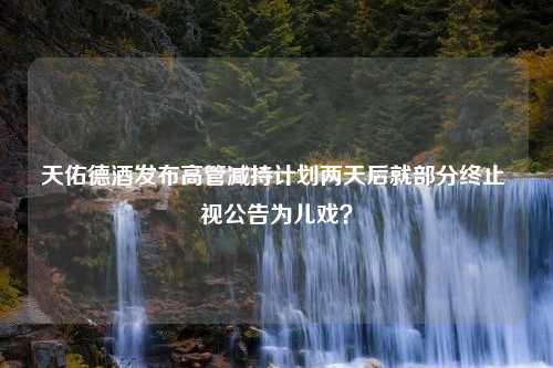 天佑德酒发布高管减持计划两天后就部分终止 视公告为儿戏？