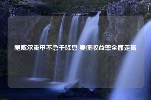 鲍威尔重申不急于降息 美债收益率全面走高