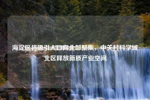 海淀区将吸引人口向北部聚集，中关村科学城北区释放新质产业空间