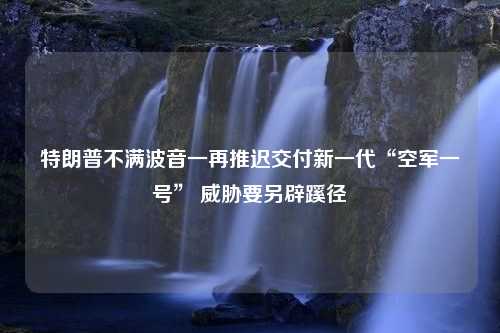 特朗普不满波音一再推迟交付新一代“空军一号” 威胁要另辟蹊径