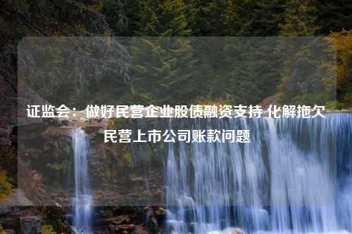 证监会：做好民营企业股债融资支持 化解拖欠民营上市公司账款问题